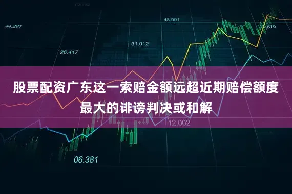 股票配资广东这一索赔金额远超近期赔偿额度最大的诽谤判决或和解