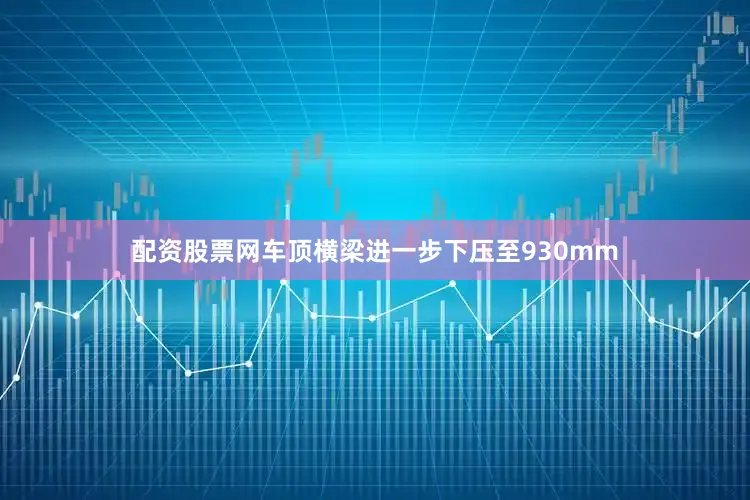 配资股票网车顶横梁进一步下压至930mm