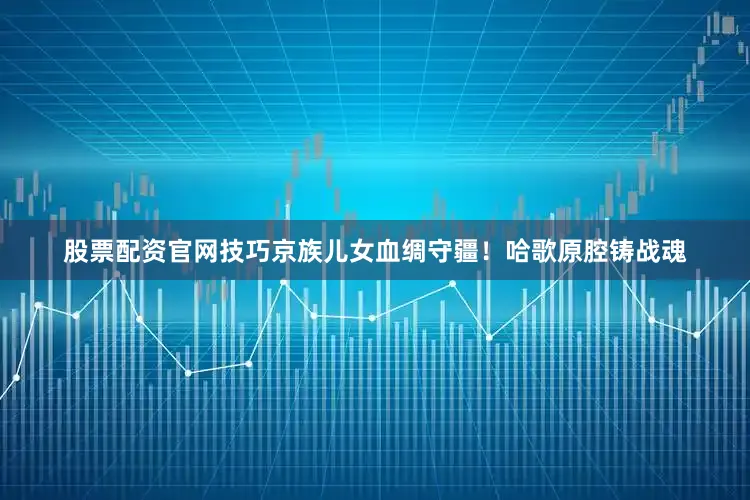 股票配资官网技巧京族儿女血绸守疆！哈歌原腔铸战魂