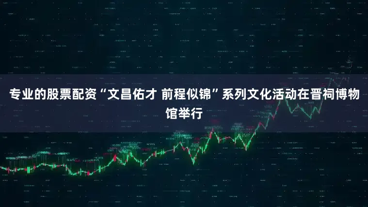 专业的股票配资“文昌佑才 前程似锦”系列文化活动在晋祠博物馆举行