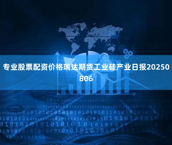 专业股票配资价格瑞达期货工业硅产业日报20250806