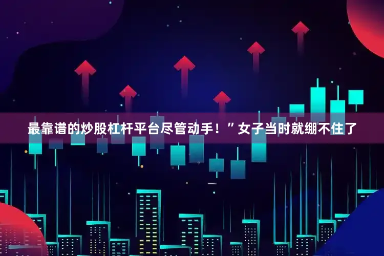 最靠谱的炒股杠杆平台尽管动手！”女子当时就绷不住了