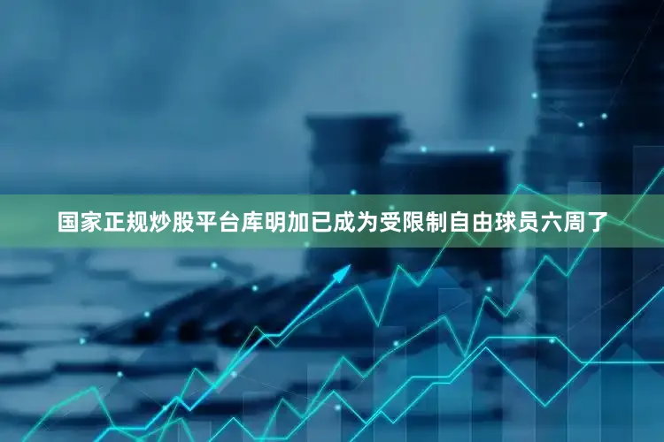 国家正规炒股平台库明加已成为受限制自由球员六周了