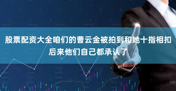 股票配资大全咱们的曹云金被拍到和她十指相扣后来他们自己都承认了