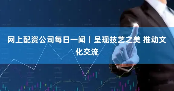 网上配资公司每日一闻丨呈现技艺之美 推动文化交流