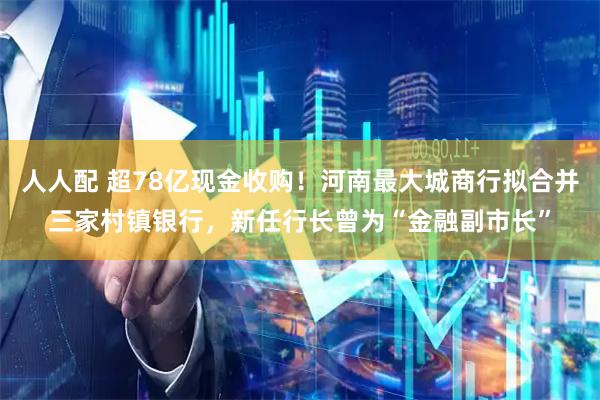 人人配 超78亿现金收购！河南最大城商行拟合并三家村镇银行，新任行长曾为“金融副市长”
