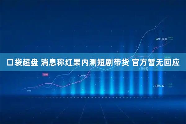 口袋超盘 消息称红果内测短剧带货 官方暂无回应
