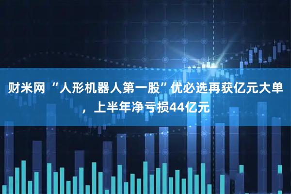 财米网 “人形机器人第一股”优必选再获亿元大单，上半年净亏损44亿元