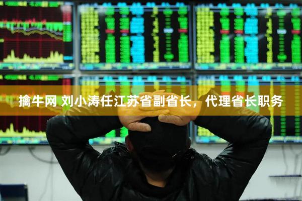 擒牛网 刘小涛任江苏省副省长，代理省长职务