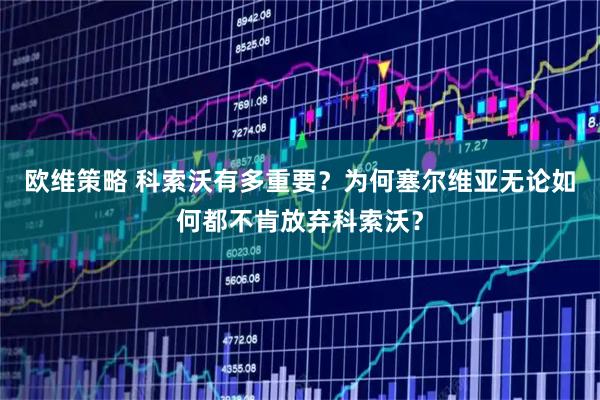 欧维策略 科索沃有多重要？为何塞尔维亚无论如何都不肯放弃科索沃？