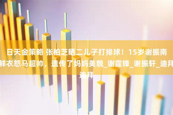 日天金策略 张柏芝晒二儿子打排球！15岁谢振南鲜衣怒马超帅，遗传了妈妈美貌_谢霆锋_谢振轩_迪拜