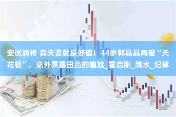 安徽润格 真夫妻就是好磕！44岁郭晶晶再破“天花板”，意外暴露田亮的尴尬_霍启刚_跳水_纪律