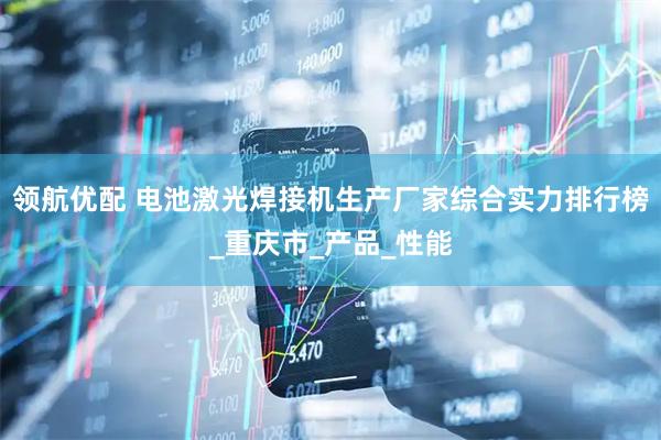 领航优配 电池激光焊接机生产厂家综合实力排行榜_重庆市_产品_性能