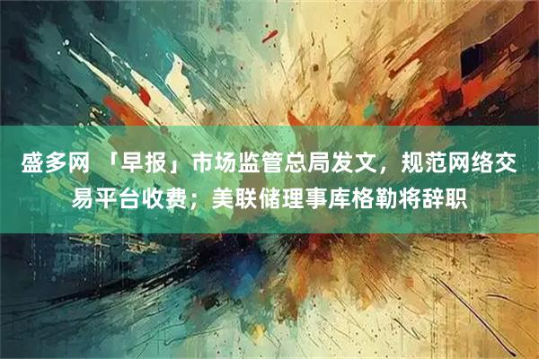 盛多网 「早报」市场监管总局发文，规范网络交易平台收费；美联储理事库格勒将辞职