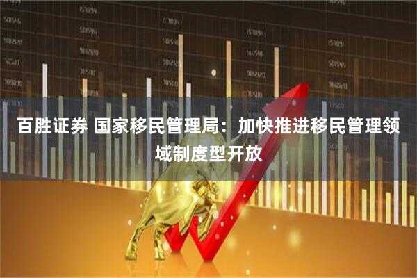 百胜证券 国家移民管理局：加快推进移民管理领域制度型开放