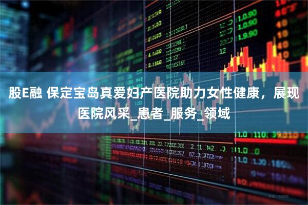 股E融 保定宝岛真爱妇产医院助力女性健康，展现医院风采_患者_服务_领域