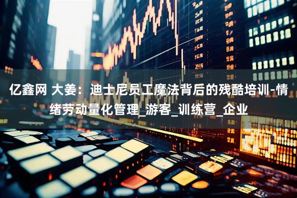 亿鑫网 大姜：迪士尼员工魔法背后的残酷培训-情绪劳动量化管理_游客_训练营_企业