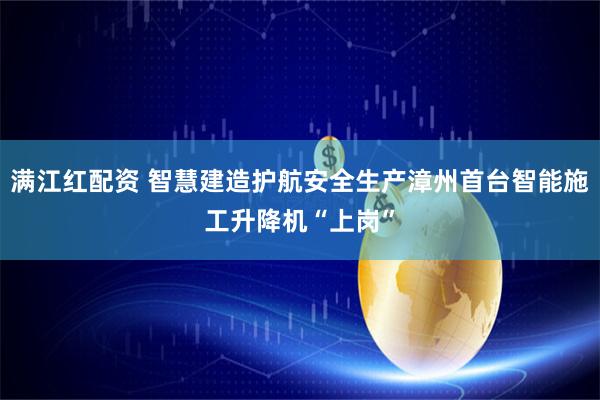 满江红配资 智慧建造护航安全生产漳州首台智能施工升降机“上岗”
