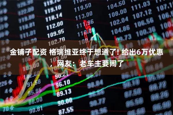 金铺子配资 格瑞维亚终于想通了! 给出6万优惠，网友：老车主要闹了