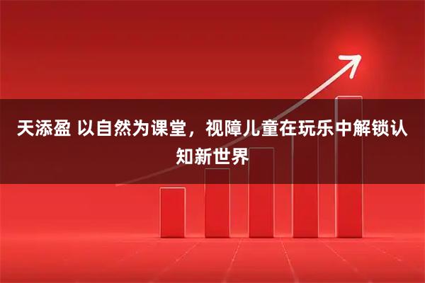 天添盈 以自然为课堂，视障儿童在玩乐中解锁认知新世界