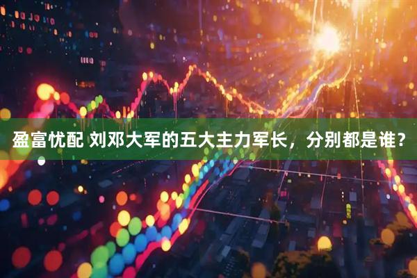 盈富忧配 刘邓大军的五大主力军长，分别都是谁？