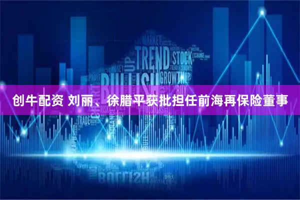 创牛配资 刘丽、徐腊平获批担任前海再保险董事
